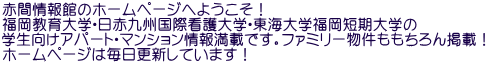 赤間情報館のホームページへようこそ！ 福岡教育大学・日赤九州国際看護大学・東海大学福岡短期大学の 学生向けアパート・マンション情報満載です。ファミリー物件ももちろん掲載！ ホームページは毎日更新しています！